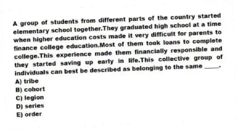 A group of students from different parts of the country started elementary school together.They graduated high school at a time when higher education costs made it very difficult for parents to finance college education.Most of them took loans to complete college.This experience made them financially responsible and they started saving up early in life.This collective group of individuals can best be described as belonging to the same _____.
A) tribe
B) cohort
C) legion
D) series
E) order