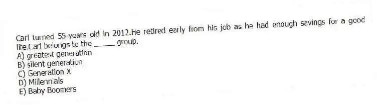 Carl turned 55-years old in 2012.He retired early from his job as he had enough savings for a good life.Carl belongs to the _____ group.
A) greatest generation
B) silent generation
C) Generation X
D) Millennials
E) Baby Boomers