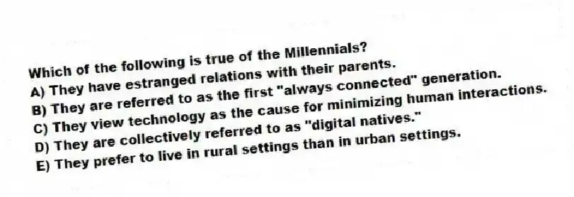 Which of the following is true of the Millennials?
A) They have estranged relations with their parents.
B) They are referred to as the first "always connected" generation.
C) They view technology as the cause for minimizing human interactions.
D) They are collectively referred to as "digital natives."
E) They prefer to live in rural settings than in urban settings.