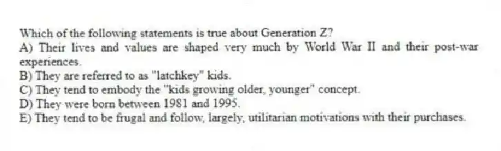 Which of the following statements is true about Generation Z?
A) Their lives and values are shaped very much by World War II and their post-war experiences.
B) They are referred to as "latchkey" kids.
C) They tend to embody the "kids growing older, younger" concept.
D) They were born between 1981 and 1995.
E) They tend to be frugal and follow, largely, utilitarian motivations with their purchases.