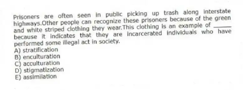 Prisoners are often seen in public picking up trash along interstate highways.Other people can recognize these prisoners because of the green and white striped clothing they wear.This clothing is an example of _____ because it indicates that they are incarcerated individuals who have performed some illegal act in society.
A) stratification
B) enculturation
C) acculturation
D) stigmatization
E) assimilation