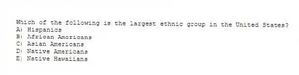 Which of the following is the largest ethnic group in the United States?
A) Hispanics
B) African Americans
C) Asian Americans
D) Native Americans
E) Native Hawaiians