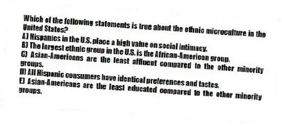 Which of the following statements is true about the ethnic microculture in the United States?
A) Hispanics in the U.S. place a high value on social intimacy.
B) The largest ethnic group in the U.S. is the African-American group.
C) Asian-Americans are the least affluent compared to the other minority groups.
D) All Hispanic consumers have identical preferences and tastes.
E) Asian-Americans are the least educated compared to the other minority groups.