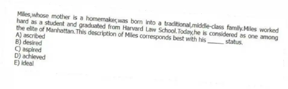Miles,whose mother is a homemaker,was born into a traditional,middle-class family.Miles worked hard as a student and graduated from Harvard Law School.Today,he is considered as one among the elite of Manhattan.This description of Miles corresponds best with his _____ status.
A) ascribed
B) desired
C) aspired
D) achieved
E) ideal