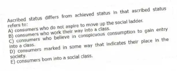 Ascribed status differs from achieved status in that ascribed status refers to:
A) consumers who do not aspire to move up the social ladder.
B) consumers who work their way into a class.
C) consumers who believe in conspicuous consumption to gain entry into a class.
D) consumers marked in some way that indicates their place in the society.
E) consumers born into a social class.