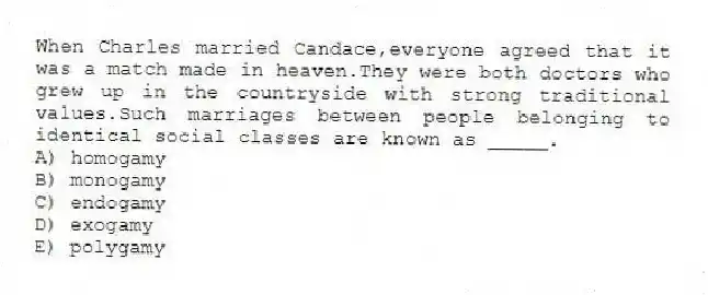 When Charles married Candace,everyone agreed that it was a match made in heaven.They were both doctors who grew up in the countryside with strong traditional values.Such marriages between people belonging to identical social classes are known as _____.
A) homogamy
B) monogamy
C) endogamy
D) exogamy
E) polygamy