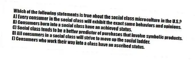 Which of the following statements is true about the social class microculture in the U.S.?
A) Every consumer in the social class will exhibit the exact same behaviors and opinions.
B) Consumers born into a social class have an achieved status.
C) Social class tends to be a better predictor of purchases that involve symbolic products.
D) All consumers in a social class will strive to move up the social ladder.
E) Consumers who work their way into a class have an ascribed status.