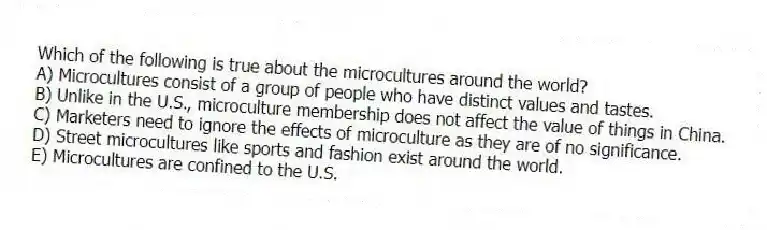 Which of the following is true about the microcultures around the world?
A) Microcultures consist of a group of people who have distinct values and tastes.
B) Unlike in the U.S., microculture membership does not affect the value of things in China.
C) Marketers need to ignore the effects of microculture as they are of no significance.
D) Street microcultures like sports and fashion exist around the world.
E) Microcultures are confined to the U.S.