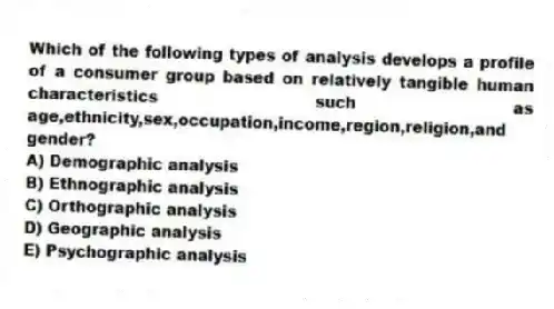 Which of the following types of analysis develops a profile of a consumer group based on relatively tangible human characteristics such as age,ethnicity,sex,occupation,income,region,religion,and gender?
A) Demographic analysis
B) Ethnographic analysis
C) Orthographic analysis
D) Geographic analysis
E) Psychographic analysis