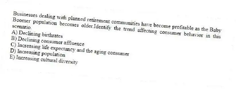 Businesses dealing with planned retirement communities have become profitable as the Baby Boomer population becomes older.Identify the trend affecting consumer behavior in this scenario.
A) Declining birthrates
B) Declining consumer affluence
C) Increasing life expectancy and the aging consumer
D) Increasing population
E) Increasing cultural diversity