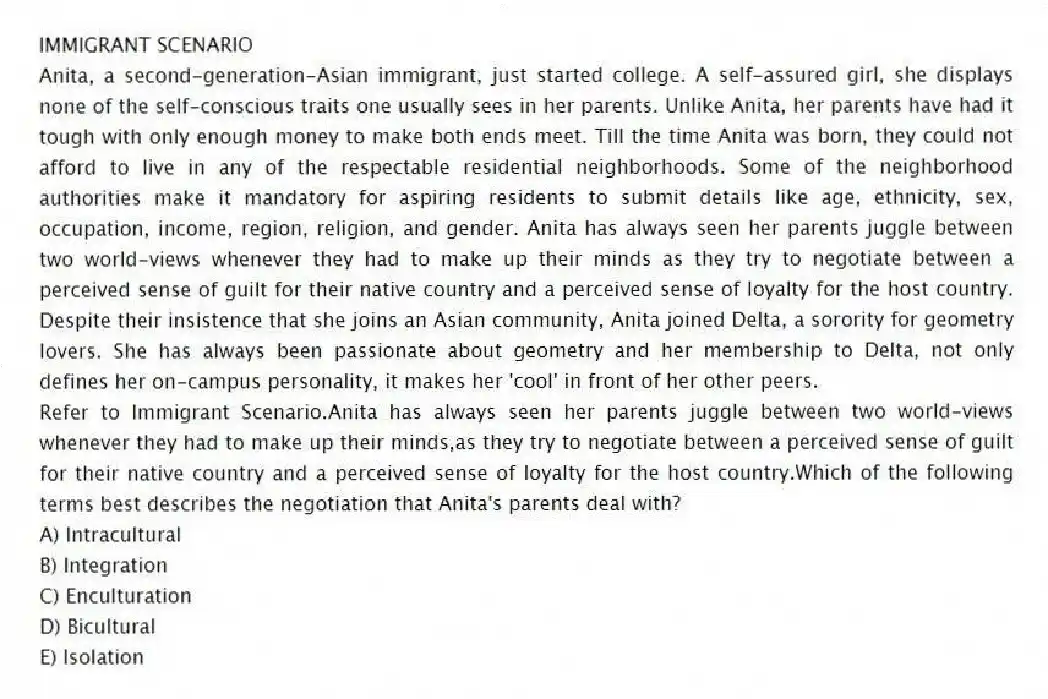 IMMIGRANT SCENARIO
Anita, a second-generation-Asian immigrant, just started college. A self-assured girl, she displays none of the self-conscious traits one usually sees in her parents. Unlike Anita, her parents have had it tough with only enough money to make both ends meet. Till the time Anita was born, they could not afford to live in any of the respectable residential neighborhoods. Some of the neighborhood authorities make it mandatory for aspiring residents to submit details like age, ethnicity, sex, occupation, income, region, religion, and gender. Anita has always seen her parents juggle between two world-views whenever they had to make up their minds as they try to negotiate between a perceived sense of guilt for their native country and a perceived sense of loyalty for the host country. Despite their insistence that she joins an Asian community, Anita joined Delta, a sorority for geometry lovers. She has always been passionate about geometry and her membership to Delta, not only defines her on-campus personality, it makes her 'cool' in front of her other peers.
-Refer to Immigrant Scenario.Anita has always seen her parents juggle between two world-views whenever they had to make up their minds,as they try to negotiate between a perceived sense of guilt for their native country and a perceived sense of loyalty for the host country.Which of the following terms best describes the negotiation that Anita's parents deal with?
A) Intracultural
B) Integration
C) Enculturation
D) Bicultural
E) Isolation
