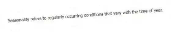 Seasonality refers to regularly occurring conditions that vary with the time of year.