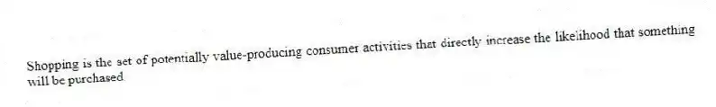 Shopping is the set of potentially value-producing consumer activities that directly increase the likelihood that something will be purchased.