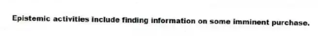 Epistemic activities include finding information on some imminent purchase.