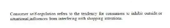 Consumer self-regulation refers to the tendency for consumers to inhibit outside,or situational,influences from interfering with shopping intentions.