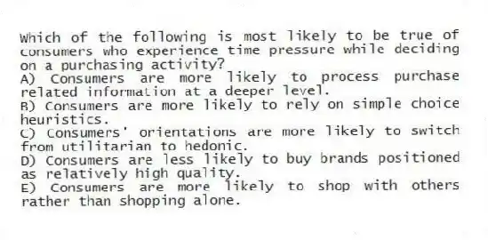Which of the following is most likely to be true of consumers who experience time pressure while deciding on a purchasing activity?
A) Consumers are more likely to process purchase related information at a deeper level.
B) Consumers are more likely to rely on simple choice heuristics.
C) Consumers' orientations are more likely to switch from utilitarian to hedonic.
D) Consumers are less likely to buy brands positioned as relatively high quality.
E) Consumers are more likely to shop with others rather than shopping alone.