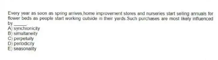 Every year as soon as spring arrives,home improvement stores and nurseries start selling annuals for flower beds as people start working outside in their yards.Such purchases are most likely influenced by _____.
A) synchronicity
B) simultaneity
C) perpetuity
D) periodicity
E) seasonality