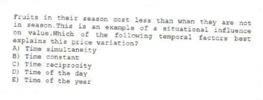 Fruits in their season cost less than when they are not in season.This is an example of a situational influence on value.Which of the following temporal factors best explains this price variation?
A) Time simultaneity
B) Time constant
C) Time reciprocity
D) Time of the day
E) Time of the year