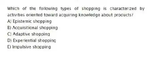 Which of the following types of shopping is characterized by activities oriented toward acquiring knowledge about products?
A) Epistemic shopping
B) Acquisitional shopping
C) Adaptive shopping
D) Experiential shopping
E) Impulsive shopping