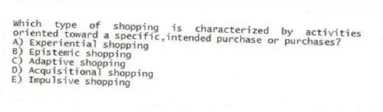 Which type of shopping is characterized by activities oriented toward a specific,intended purchase or purchases?
A) Experiential shopping
B) Epistemic shopping
C) Adaptive shopping
D) Acquisitional shopping
E) Impulsive shopping