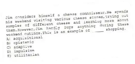 Jim considers himself a cheese connoisseur.He spends his weekend visiting various cheese stores,trying out samples of different cheese and learning more about them.However,Jim hardly buys anything during these weekend outings.This is an example of _____ shopping.
A) acquisitional
B) epistemic
C) adaptive
D) impulsive
E) utilitarian