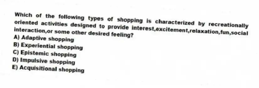 Which of the following types of shopping is characterized by recreationally oriented activities designed to provide interest,excitement,relaxation,fun,social interaction,or some other desired feeling?
A) Adaptive shopping
B) Experiential shopping
C) Epistemic shopping
D) Impulsive shopping
E) Acquisitional shopping