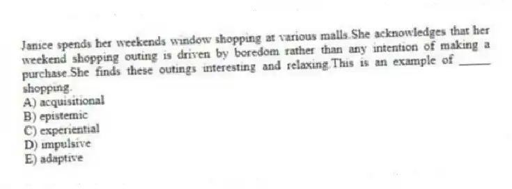 Janice spends her weekends window shopping at various malls.She acknowledges that her weekend shopping outing is driven by boredom rather than any intention of making a purchase.She finds these outings interesting and relaxing.This is an example of _____ shopping.
A) acquisitional
B) epistemic
C) experiential
D) impulsive
E) adaptive