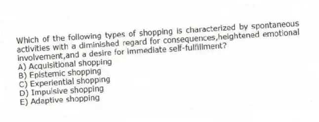 Which of the following types of shopping is characterized by spontaneous activities with a diminished regard for consequences,heightened emotional involvement,and a desire for immediate self-fulfillment?
A) Acquisitional shopping
B) Epistemic shopping
C) Experiential shopping
D) Impulsive shopping
E) Adaptive shopping