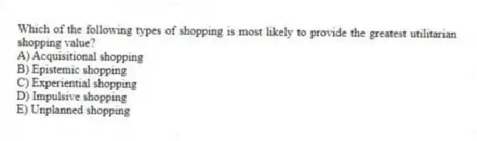 Which of the following types of shopping is most likely to provide the greatest utilitarian shopping value?
A) Acquisitional shopping
B) Epistemic shopping
C) Experiential shopping
D) Impulsive shopping
E) Unplanned shopping