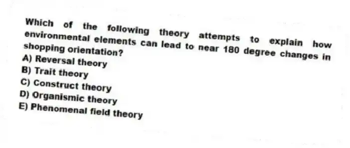 Which of the following theory attempts to explain how environmental elements can lead to near 180 degree changes in shopping orientation?
A) Reversal theory
B) Trait theory
C) Construct theory
D) Organismic theory
E) Phenomenal field theory