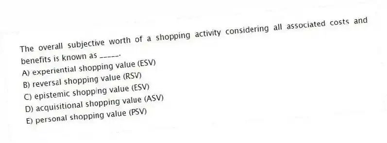 The overall subjective worth of a shopping activity considering all associated costs and benefits is known as _____.
A) experiential shopping value (ESV)
B) reversal shopping value (RSV)
C) epistemic shopping value (ESV)
D) acquisitional shopping value (ASV)
E) personal shopping value (PSV)