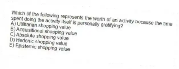 Which of the following represents the worth of an activity because the time spent doing the activity itself is personally gratifying?
A) Utilitarian shopping value
B) Acquisitional shopping value
C) Absolute shopping value
D) Hedonic shopping value
E) Epistemic shopping value