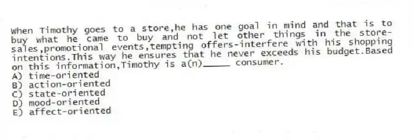 When Timothy goes to a store,he has one goal in mind and that is to buy what he came to buy and not let other things in the store-sales,promotional events,tempting offers-interfere with his shopping intentions.This way he ensures that he never exceeds his budget.Based on this information,Timothy is a(n)_____ consumer.
A) time-oriented
B) action-oriented
C) state-oriented
D) mood-oriented
E) affect-oriented