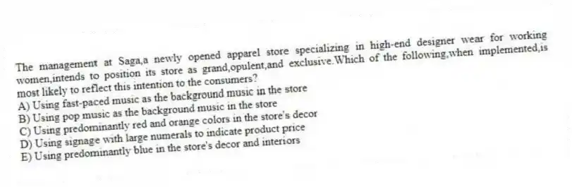 The management at Saga,a newly opened apparel store specializing in high-end designer wear for working women,intends to position its store as grand,opulent,and exclusive.Which of the following,when implemented,is most likely to reflect this intention to the consumers?
A) Using fast-paced music as the background music in the store
B) Using pop music as the background music in the store
C) Using predominantly red and orange colors in the store's decor
D) Using signage with large numerals to indicate product price
E) Using predominantly blue in the store's decor and interiors
