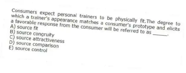 Consumers expect personal trainers to be physically fit.The degree to which a trainer's appearance matches a consumer's prototype and elicits a favorable response from the consumer will be referred to as _____.
A) source fit
B) source congruity
C) source attractiveness
D) source comparison
E) source control