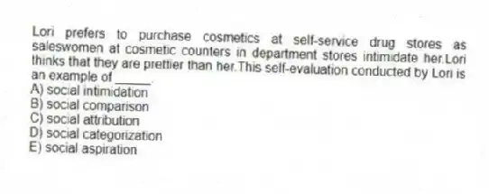 Lori prefers to purchase cosmetics at self-service drug stores as saleswomen at cosmetic counters in department stores intimidate her.Lori thinks that they are prettier than her.This self-evaluation conducted by Lori is an example of _____.
A) social intimidation
B) social comparison
C) social attribution
D) social categorization
E) social aspiration