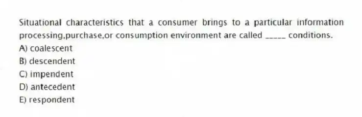 Situational characteristics that a consumer brings to a particular information processing,purchase,or consumption environment are called _____ conditions.
A) coalescent
B) descendent
C) impendent
D) antecedent
E) respondent