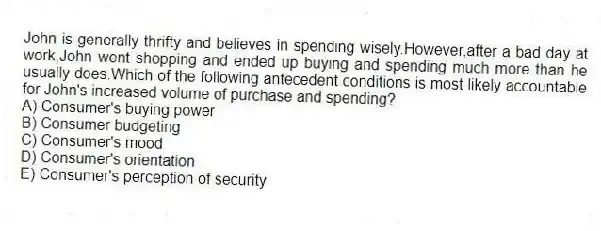 John is generally thrifty and believes in spending wisely.However,after a bad day at work,John went shopping and ended up buying and spending much more than he usually does.Which of the following antecedent conditions is most likely accountable for John's increased volume of purchase and spending?
A) Consumer's buying power
B) Consumer budgeting
C) Consumer's mood
D) Consumer's orientation
E) Consumer's perception of security
