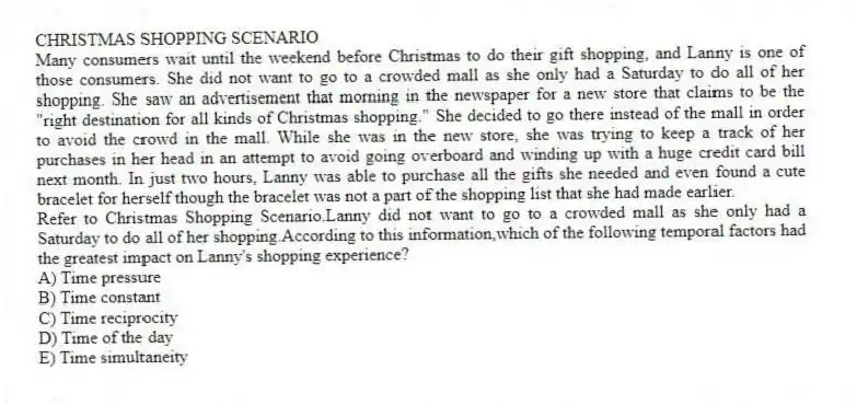 CHRISTMAS SHOPPING SCENARIO
Many consumers wait until the weekend before Christmas to do their gift shopping, and Lanny is one of those consumers. She did not want to go to a crowded mall as she only had a Saturday to do all of her shopping. She saw an advertisement that morning in the newspaper for a new store that claims to be the "right destination for all kinds of Christmas shopping." She decided to go there instead of the mall in order to avoid the crowd in the mall. While she was in the new store, she was trying to keep a track of her purchases in her head in an attempt to avoid going overboard and winding up with a huge credit card bill next month. In just two hours, Lanny was able to purchase all the gifts she needed and even found a cute bracelet for herself though the bracelet was not a part of the shopping list that she had made earlier.
-Refer to Christmas Shopping Scenario.Lanny did not want to go to a crowded mall as she only had a Saturday to do all of her shopping.According to this information,which of the following temporal factors had the greatest impact on Lanny's shopping experience?
A) Time pressure
B) Time constant
C) Time reciprocity
D) Time of the day
E) Time simultaneity