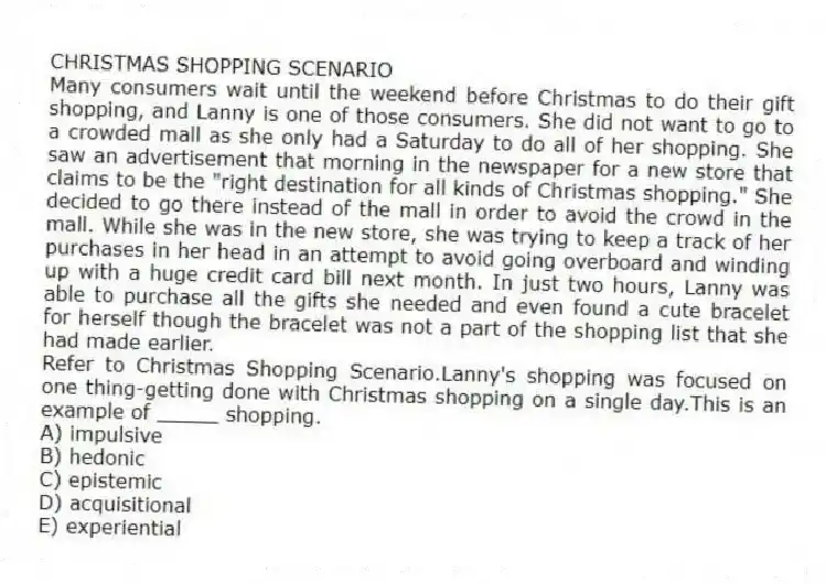 CHRISTMAS SHOPPING SCENARIO
Many consumers wait until the weekend before Christmas to do their gift shopping, and Lanny is one of those consumers. She did not want to go to a crowded mall as she only had a Saturday to do all of her shopping. She saw an advertisement that morning in the newspaper for a new store that claims to be the "right destination for all kinds of Christmas shopping." She decided to go there instead of the mall in order to avoid the crowd in the mall. While she was in the new store, she was trying to keep a track of her purchases in her head in an attempt to avoid going overboard and winding up with a huge credit card bill next month. In just two hours, Lanny was able to purchase all the gifts she needed and even found a cute bracelet for herself though the bracelet was not a part of the shopping list that she had made earlier.
-Refer to Christmas Shopping Scenario.Lanny's shopping was focused on one thing-getting done with Christmas shopping on a single day.This is an example of _____ shopping.
A) impulsive
B) hedonic
C) epistemic
D) acquisitional
E) experiential