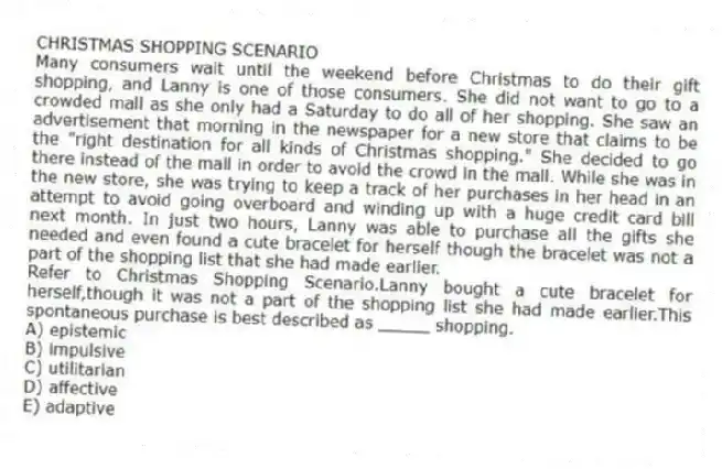 CHRISTMAS SHOPPING SCENARIO
Many consumers wait until the weekend before Christmas to do their gift shopping, and Lanny is one of those consumers. She did not want to go to a crowded mall as she only had a Saturday to do all of her shopping. She saw an advertisement that morning in the newspaper for a new store that claims to be the "right destination for all kinds of Christmas shopping." She decided to go there instead of the mall in order to avoid the crowd in the mall. While she was in the new store, she was trying to keep a track of her purchases in her head in an attempt to avoid going overboard and winding up with a huge credit card bill next month. In just two hours, Lanny was able to purchase all the gifts she needed and even found a cute bracelet for herself though the bracelet was not a part of the shopping list that she had made earlier.
-Refer to Christmas Shopping Scenario.Lanny bought a cute bracelet for herself,though it was not a part of the shopping list she had made earlier.This spontaneous purchase is best described as _____ shopping.
A) epistemic
B) impulsive
C) utilitarian
D) affective
E) adaptive