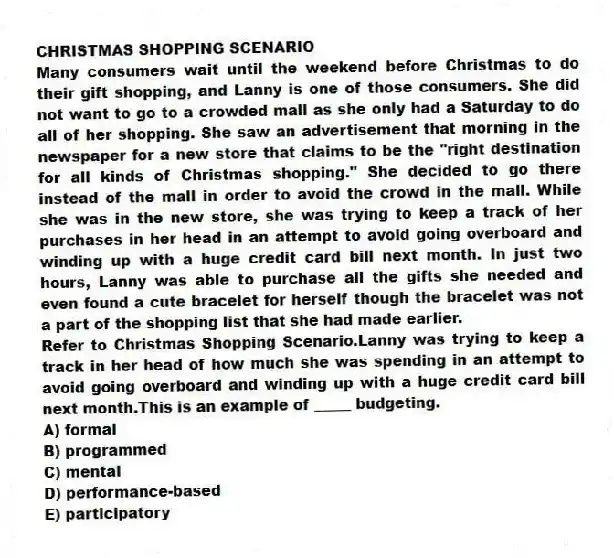 CHRISTMAS SHOPPING SCENARIO
Many consumers wait until the weekend before Christmas to do their gift shopping, and Lanny is one of those consumers. She did not want to go to a crowded mall as she only had a Saturday to do all of her shopping. She saw an advertisement that morning in the newspaper for a new store that claims to be the "right destination for all kinds of Christmas shopping." She decided to go there instead of the mall in order to avoid the crowd in the mall. While she was in the new store, she was trying to keep a track of her purchases in her head in an attempt to avoid going overboard and winding up with a huge credit card bill next month. In just two hours, Lanny was able to purchase all the gifts she needed and even found a cute bracelet for herself though the bracelet was not a part of the shopping list that she had made earlier.
-Refer to Christmas Shopping Scenario.Lanny was trying to keep a track in her head of how much she was spending in an attempt to avoid going overboard and winding up with a huge credit card bill next month.This is an example of _____ budgeting.
A) formal
B) programmed
C) mental
D) performance-based
E) participatory