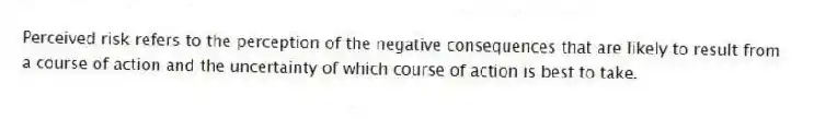 Perceived risk refers to the perception of the negative consequences that are likely to result from a course of action and the uncertainty of which course of action is best to take.