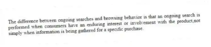 The difference between ongoing searches and browsing behavior is that an ongoing search is performed when consumers have an enduring interest or involvement with the product,not simply when information is being gathered for a specific purchase.