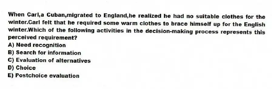 When Carl,a Cuban,migrated to England,he realized he had no suitable clothes for the winter.Carl felt that he required some warm clothes to brace himself up for the English winter.Which of the following activities in the decision-making process represents this perceived requirement?
A) Need recognition
B) Search for information
C) Evaluation of alternatives
D) Choice
E) Postchoice evaluation