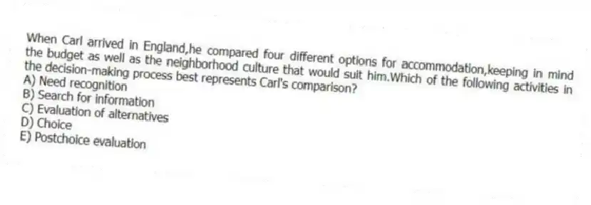 When Carl arrived in England,he compared four different options for accommodation,keeping in mind the budget as well as the neighborhood culture that would suit him.Which of the following activities in the decision-making process best represents Carl's comparison?
A) Need recognition
B) Search for information
C) Evaluation of alternatives
D) Choice
E) Postchoice evaluation