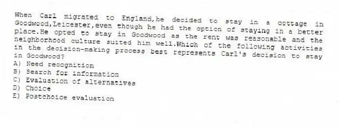 When Carl migrated to England,he decided to stay in a cottage in Goodwood,Leicester,even though he had the option of staying in a better place.He opted to stay in Goodwood as the rent was reasonable and the neighborhood culture suited him well.Which of the following activities in the decision-making process best represents Carl's decision to stay in Goodwood?
A) Need recognition
B) Search for information
C) Evaluation of alternatives
D) Choice
E) Postchoice evaluation