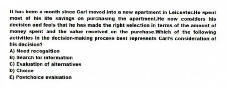 It has been a month since Carl moved into a new apartment in Leicester.He spent most of his life savings on purchasing the apartment.He now considers his decision and feels that he has made the right selection in terms of the amount of money spent and the value received on the purchase.Which of the following activities in the decision-making process best represents Carl's consideration of his decision?
A) Need recognition
B) Search for information
C) Evaluation of alternatives
D) Choice
E) Postchoice evaluation