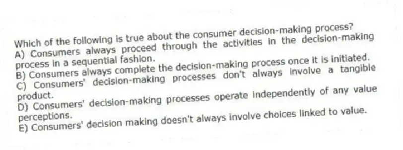 Which of the following is true about the consumer decision-making process?
A) Consumers always proceed through the activities in the decision-making process in a sequential fashion.
B) Consumers always complete the decision-making process once it is initiated.
C) Consumers' decision-making processes don't always involve a tangible product.
D) Consumers' decision-making processes operate independently of any value perceptions.
E) Consumers' decision making doesn't always involve choices linked to value.