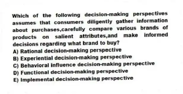 Which of the following decision-making perspectives assumes that consumers diligently gather information about purchases,carefully compare various brands of products on salient attributes,and make informed decisions regarding what brand to buy?
A) Rational decision-making perspective
B) Experiential decision-making perspective
C) Behavioral influence decision-making perspective
D) Functional decision-making perspective
E) Implemental decision-making perspective